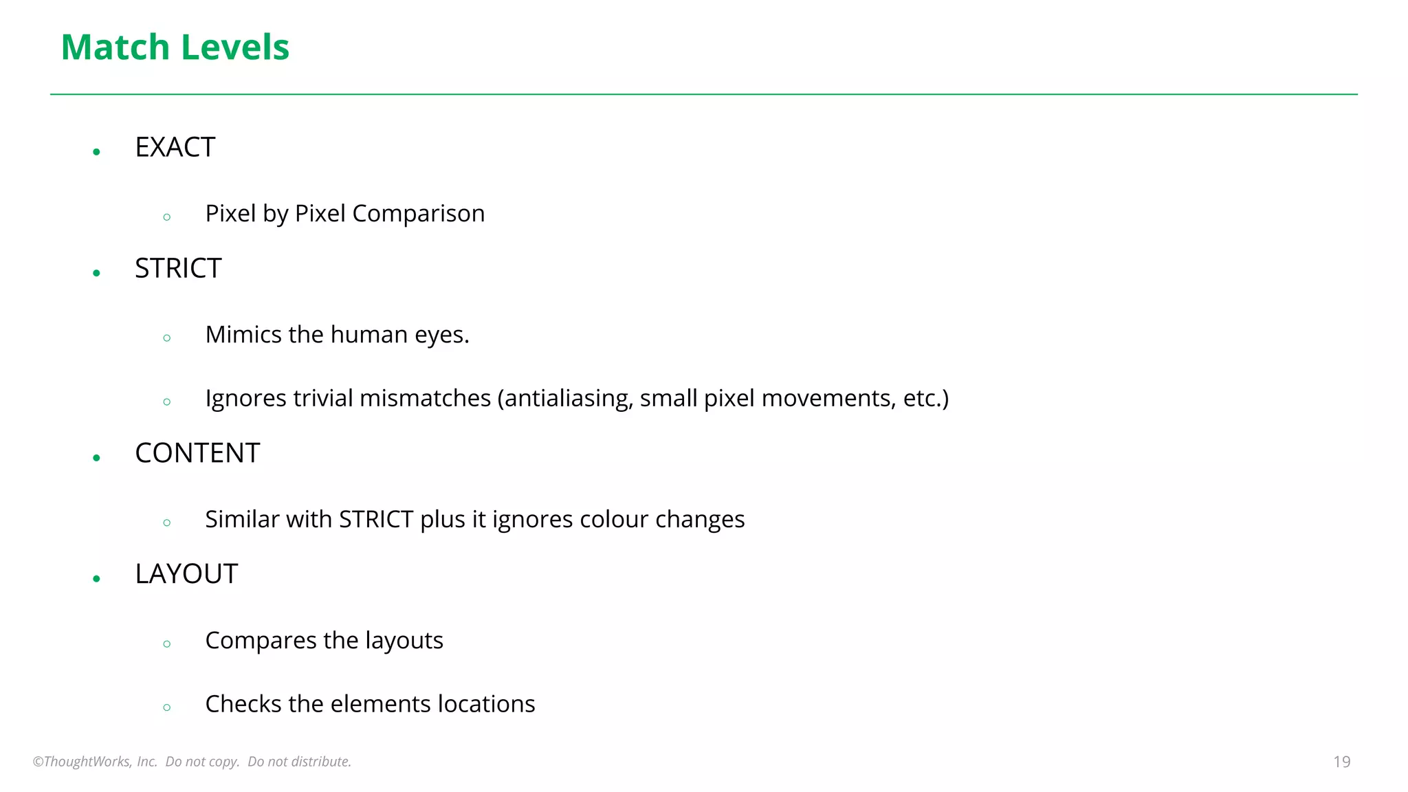 ©ThoughtWorks, Inc. Do not copy. Do not distribute. 19
Match Levels
● EXACT
○ Pixel by Pixel Comparison
● STRICT
○ Mimics the human eyes.
○ Ignores trivial mismatches (antialiasing, small pixel movements, etc.)
● CONTENT
○ Similar with STRICT plus it ignores colour changes
● LAYOUT
○ Compares the layouts
○ Checks the elements locations
 
