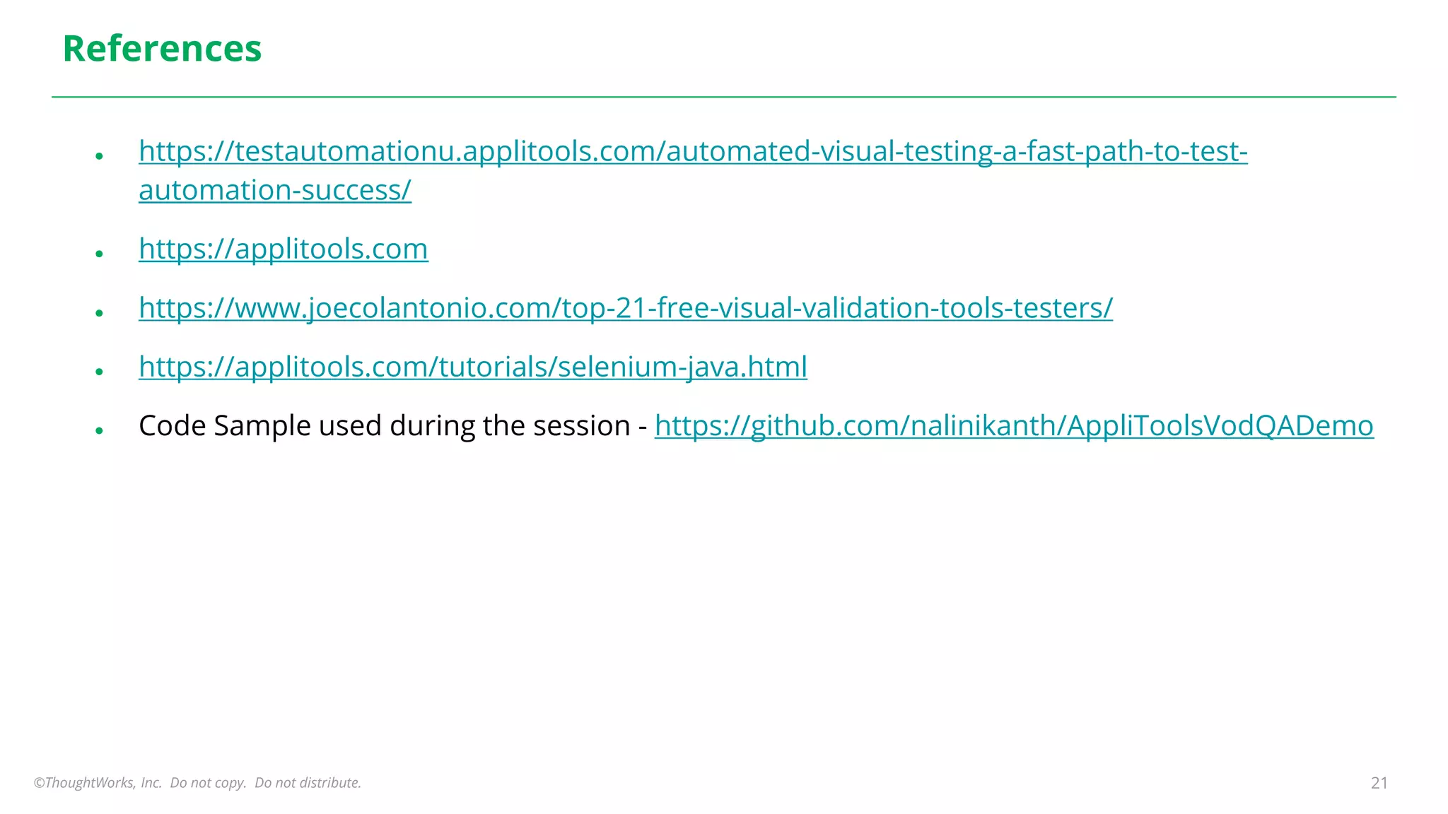 ©ThoughtWorks, Inc. Do not copy. Do not distribute. 21
References
● https://testautomationu.applitools.com/automated-visual-testing-a-fast-path-to-test-
automation-success/
● https://applitools.com
● https://www.joecolantonio.com/top-21-free-visual-validation-tools-testers/
● https://applitools.com/tutorials/selenium-java.html
● Code Sample used during the session - https://github.com/nalinikanth/AppliToolsVodQADemo
 