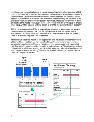 conditions, and minimizing the use of contractors and overtime, which are pure added
cost. In this case, the problem is the repair and maintenance of a telephone company’s
physical assets, especially overhead wires and telephone poles, the two most costly
aspects of the network to maintain. The problem is complicated by the fact most of the
crews are unionized and have very specific work rules. There is a fair amount of “trade-
off” analysis that has to occur, such as, “If I shift people from this work group to another
work group, will I be covered within a margin of error for the summer tornado season?”

This is not a simple model. Prior to developing the models in a computer, the people
responsible for planning and tracking the maintenance and repair budget had to
struggle with pencil and paper and non-conformed spreadsheet models, all based on
rules of thumb and disparate tacit knowledge.

There are two separate models in the application. The first builds and tracks forecasts
of hours of labor needed based on models of the different maintenance, repair and
construction requirements. Hours are decomposed in work groups (and aggregated
over functions) in order to match hours with actual workgroups. Changing assumptions,
doing what-if analysis and working out the optimizations can take place in either model
and changes are reflected throughout all of the models. The graphic below shows the
basic structure of the models.




9
 