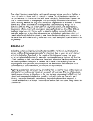 One other thing to consider is that metrics are linear and almost everything that has to
be monitored is not linear — it's hopelessly complex. Simplifying the problem has to
happen because our brains can deal with some complexity, but we haven't figured out
how to communicate it to other people. How you simplify it is worthy of some very
careful thinking. Metrics are only useful if they can be presented in a context of models,
so that they can be explored and investigated as a set interlocking things, not a
collection of facts. They are all derived from a dynamic system, with dependencies,
causes and effects, many with leading and lagging effects across time. Most BI tools
available today have no inherent ability to assist in building coherent models. For
example, a planning system that allows separate units to input projections might not
have tradeoff analysis built in, allowing, say, three divisions to all ramp up production at
the same time without exhausting scare resources, such as capital or perhaps corporate
engineering.


Conclusion
Extracting and cleansing mountains of data may still be hard work, but it is largely a
solved problem. Existing approaches to “provisioning” data to users are short-sighted
and of limited value. Despite all of the investment in data warehouses, now even
enhanced with data federation, for example, most people in organizations still do most
of their modeling in their heads because there is no alternative. While spreadsheets are
the most capable modeling tool at present, the drawbacks to deploying them as
anything other than personal productivity tools are well known, described with such
colorful terms as spreadsheet hell, Shadow IT and spreadmarts.

Applying spreadsheets constructively, promoting their use as the visual and navigational
interface to true modeling services is an approach with promise. The rise of standards-
based service-oriented architectures in the next few years increases the likelihood that
robust business-oriented declarative modeling tools will proliferate. Some forward
thinking companies like Applix have already begun to implement this approach to
positive reviews from the analyst community as well as their customers. They should be
commended.




14
 
