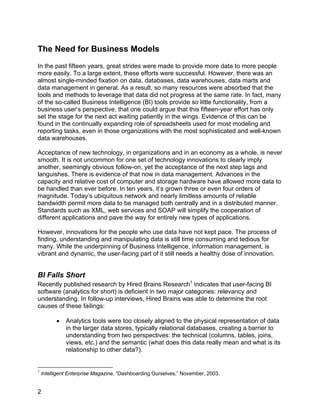 The Need for Business Models
In the past fifteen years, great strides were made to provide more data to more people
more easily. To a large extent, these efforts were successful. However, there was an
almost single-minded fixation on data, databases, data warehouses, data marts and
data management in general. As a result, so many resources were absorbed that the
tools and methods to leverage that data did not progress at the same rate. In fact, many
of the so-called Business Intelligence (BI) tools provide so little functionality, from a
business user’s perspective, that one could argue that this fifteen-year effort has only
set the stage for the next act waiting patiently in the wings. Evidence of this can be
found in the continually expanding role of spreadsheets used for most modeling and
reporting tasks, even in those organizations with the most sophisticated and well-known
data warehouses.

Acceptance of new technology, in organizations and in an economy as a whole, is never
smooth. It is not uncommon for one set of technology innovations to clearly imply
another, seemingly obvious follow-on, yet the acceptance of the next step lags and
languishes. There is evidence of that now in data management. Advances in the
capacity and relative cost of computer and storage hardware have allowed more data to
be handled than ever before. In ten years, it’s grown three or even four orders of
magnitude. Today’s ubiquitous network and nearly limitless amounts of reliable
bandwidth permit more data to be managed both centrally and in a distributed manner.
Standards such as XML, web services and SOAP will simplify the cooperation of
different applications and pave the way for entirely new types of applications.

However, innovations for the people who use data have not kept pace. The process of
finding, understanding and manipulating data is still time consuming and tedious for
many. While the underpinning of Business Intelligence, information management, is
vibrant and dynamic, the user-facing part of it still needs a healthy dose of innovation.


BI Falls Short
Recently published research by Hired Brains Research1 indicates that user-facing BI
software (analytics for short) is deficient in two major categories: relevancy and
understanding. In follow-up interviews, Hired Brains was able to determine the root
causes of these failings:

          •   Analytics tools were too closely aligned to the physical representation of data
              in the larger data stores, typically relational databases, creating a barrier to
              understanding from two perspectives: the technical (columns, tables, joins,
              views, etc.) and the semantic (what does this data really mean and what is its
              relationship to other data?).


1
    Intelligent Enterprise Magazine, “Dashboarding Ourselves,” November, 2003.


2
 