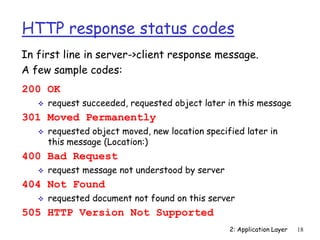 2: Application Layer 18
HTTP response status codes
200 OK
 request succeeded, requested object later in this message
301 Moved Permanently
 requested object moved, new location specified later in
this message (Location:)
400 Bad Request
 request message not understood by server
404 Not Found
 requested document not found on this server
505 HTTP Version Not Supported
In first line in server->client response message.
A few sample codes:
 