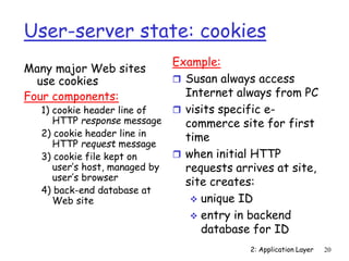 2: Application Layer 20
User-server state: cookies
Many major Web sites
use cookies
Four components:
1) cookie header line of
HTTP response message
2) cookie header line in
HTTP request message
3) cookie file kept on
user’s host, managed by
user’s browser
4) back-end database at
Web site
Example:
 Susan always access
Internet always from PC
 visits specific e-
commerce site for first
time
 when initial HTTP
requests arrives at site,
site creates:
 unique ID
 entry in backend
database for ID
 