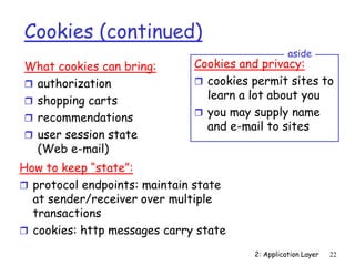 2: Application Layer 22
Cookies (continued)
What cookies can bring:
 authorization
 shopping carts
 recommendations
 user session state
(Web e-mail)
Cookies and privacy:
 cookies permit sites to
learn a lot about you
 you may supply name
and e-mail to sites
aside
How to keep “state”:
 protocol endpoints: maintain state
at sender/receiver over multiple
transactions
 cookies: http messages carry state
 