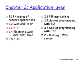 2: Application Layer 29
Chapter 2: Application layer
 2.1 Principles of
network applications
 2.2 Web and HTTP
 2.3 FTP
 2.4 Electronic Mail
 SMTP, POP3, IMAP
 2.5 DNS
 2.6 P2P applications
 2.7 Socket programming
with TCP
 2.8 Socket programming
with UDP
 2.9 Building a Web
server
 