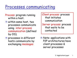 2: Application Layer 3
Processes communicating
Process: program running
within a host.
 within same host, two
processes communicate
using inter-process
communication (defined
by OS).
 processes in different
hosts communicate by
exchanging messages
Client process: process
that initiates
communication
Server process: process
that waits to be
contacted
 Note: applications with
P2P architectures have
client processes &
server processes
 