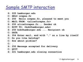2: Application Layer 38
Sample SMTP interaction
S: 220 hamburger.edu
C: HELO crepes.fr
S: 250 Hello crepes.fr, pleased to meet you
C: MAIL FROM: <alice@crepes.fr>
S: 250 alice@crepes.fr... Sender ok
C: RCPT TO: <bob@hamburger.edu>
S: 250 bob@hamburger.edu ... Recipient ok
C: DATA
S: 354 Enter mail, end with "." on a line by itself
C: Do you like ketchup?
C: How about pickles?
C: .
S: 250 Message accepted for delivery
C: QUIT
S: 221 hamburger.edu closing connection
 