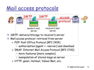 2: Application Layer 42
Mail access protocols
 SMTP: delivery/storage to receiver’s server
 Mail access protocol: retrieval from server
 POP: Post Office Protocol [RFC 1939]
• authorization (agent <-->server) and download
 IMAP: Internet Mail Access Protocol [RFC 1730]
• more features (more complex)
• manipulation of stored msgs on server
 HTTP: gmail, Hotmail, Yahoo! Mail, etc.
user
agent
sender’s mail
server
user
agent
SMTP SMTP access
protocol
receiver’s mail
server
 