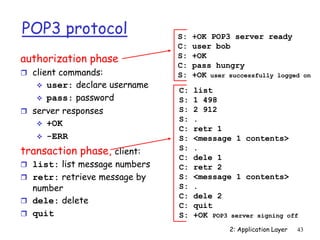 2: Application Layer 43
POP3 protocol
authorization phase
 client commands:
 user: declare username
 pass: password
 server responses
 +OK
 -ERR
transaction phase, client:
 list: list message numbers
 retr: retrieve message by
number
 dele: delete
 quit
C: list
S: 1 498
S: 2 912
S: .
C: retr 1
S: <message 1 contents>
S: .
C: dele 1
C: retr 2
S: <message 1 contents>
S: .
C: dele 2
C: quit
S: +OK POP3 server signing off
S: +OK POP3 server ready
C: user bob
S: +OK
C: pass hungry
S: +OK user successfully logged on
 