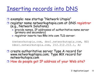 2: Application Layer 58
Inserting records into DNS
 example: new startup “Network Utopia”
 register name networkuptopia.com at DNS registrar
(e.g., Network Solutions)
 provide names, IP addresses of authoritative name server
(primary and secondary)
 registrar inserts two RRs into com TLD server:
(networkutopia.com, dns1.networkutopia.com, NS)
(dns1.networkutopia.com, 212.212.212.1, A)
 create authoritative server Type A record for
www.networkuptopia.com; Type MX record for
networkutopia.com
 How do people get IP address of your Web site?
 