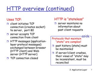 2: Application Layer 7
HTTP overview (continued)
Uses TCP:
 client initiates TCP
connection (creates socket)
to server, port 80
 server accepts TCP
connection from client
 HTTP messages (application-
layer protocol messages)
exchanged between browser
(HTTP client) and Web
server (HTTP server)
 TCP connection closed
HTTP is “stateless”
 server maintains no
information about
past client requests
Protocols that maintain
“state” are complex!
 past history (state) must
be maintained
 if server/client crashes,
their views of “state” may
be inconsistent, must be
reconciled
aside
 