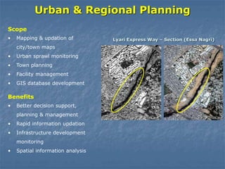 Urban & Regional Planning
• Mapping & updation of
city/town maps
• Urban sprawl monitoring
• Town planning
• Facility management
• GIS database development
Scope
Lyari Express Way – Section (Essa Nagri)
• Better decision support,
planning & management
• Rapid information updation
• Infrastructure development
monitoring
• Spatial information analysis
Benefits
 