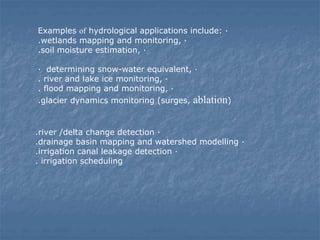 Examples of hydrological applications include: ·
.wetlands mapping and monitoring, ·
.soil moisture estimation, ·
· determining snow-water equivalent, ·
. river and lake ice monitoring, ·
. flood mapping and monitoring, ·
.glacier dynamics monitoring (surges, ablation)
.river /delta change detection ·
.drainage basin mapping and watershed modelling ·
.irrigation canal leakage detection ·
. irrigation scheduling
 