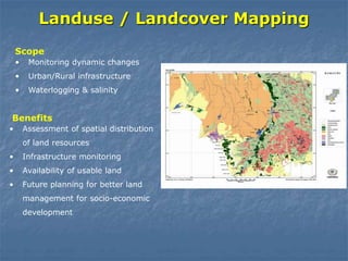 Landuse / Landcover Mapping
• Monitoring dynamic changes
• Urban/Rural infrastructure
• Waterlogging & salinity
Scope
• Assessment of spatial distribution
of land resources
• Infrastructure monitoring
• Availability of usable land
• Future planning for better land
management for socio-economic
development
Benefits
 