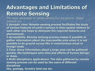 Advantages and Limitations of
Remote Sensing
The major advantages of remote sensing over the ground - based
methods are:
1.Synoptic view: Remote sensing process facilitates the study
of various features of earth's surface in their spatial relation to
each other and helps to delineate the required features and
phenomenon.
2.Accessibility: Remote sensing process makes it possible to
gather information about the inaccessible area when it is not
possible to do ground survey like in mountainous areas or
foreign lands.
3.Time: Since information about a large area can be gathered
quickly, the techniques save time and efforts of human beings/
or mass.
4.Multi-disciplinary applications: The data gathered by remote
sensing process can be used by the users of different
disciplines
like, geology, forestry land use etc.
 
