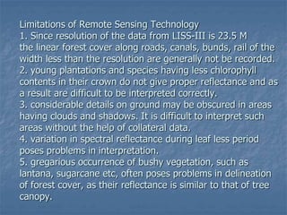 Limitations of Remote Sensing Technology
1. Since resolution of the data from LISS-III is 23.5 M
the linear forest cover along roads, canals, bunds, rail of the
width less than the resolution are generally not be recorded.
2. young plantations and species having less chlorophyll
contents in their crown do not give proper reflectance and as
a result are difficult to be interpreted correctly.
3. considerable details on ground may be obscured in areas
having clouds and shadows. It is difficult to interpret such
areas without the help of collateral data.
4. variation in spectral reflectance during leaf less period
poses problems in interpretation.
5. gregarious occurrence of bushy vegetation, such as
lantana, sugarcane etc, often poses problems in delineation
of forest cover, as their reflectance is similar to that of tree
canopy.
 