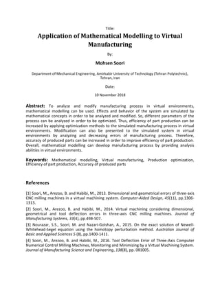 Title:
Application of Mathematical Modelling to Virtual
Manufacturing
By:
Mohsen Soori
Department of Mechanical Engineering, Amirkabir University of Technology (Tehran Polytechnic),
Tehran, Iran
Date:
10 November 2018
Abstract: To analyze and modify manufacturing process in virtual environments,
mathematical modelling can be used. Effects and behavior of the system are simulated by
mathematical concepts in order to be analyzed and modified. So, different parameters of the
process can be analyzed in order to be optimized. Thus, efficiency of part production can be
increased by applying optimization methods to the simulated manufacturing process in virtual
environments. Modification can also be presented to the simulated system in virtual
environments by analyzing and decreasing errors of manufacturing process. Therefore,
accuracy of produced parts can be increased in order to improve efficiency of part production.
Overall, mathematical modelling can develop manufacturing process by providing analysis
abilities in virtual environments.
Keywords: Mathematical modelling, Virtual manufacturing, Production optimization,
Efficiency of part production, Accuracy of produced parts
References
[1] Soori, M., Arezoo, B. and Habibi, M., 2013. Dimensional and geometrical errors of three-axis
CNC milling machines in a virtual machining system. Computer-Aided Design, 45(11), pp.1306-
1313.
[2] Soori, M., Arezoo, B. and Habibi, M., 2014. Virtual machining considering dimensional,
geometrical and tool deflection errors in three-axis CNC milling machines. Journal of
Manufacturing Systems, 33(4), pp.498-507.
[3] Nourazar, S.S., Soori, M. and Nazari-Golshan, A., 2015. On the exact solution of Newell-
Whitehead-Segel equation using the homotopy perturbation method. Australian Journal of
Basic and Applied Sciences 5 (8), pp.1400-1411.
[4] Soori, M., Arezoo, B. and Habibi, M., 2016. Tool Deflection Error of Three-Axis Computer
Numerical Control Milling Machines, Monitoring and Minimizing by a Virtual Machining System.
Journal of Manufacturing Science and Engineering, 138(8), pp. 081005.
 