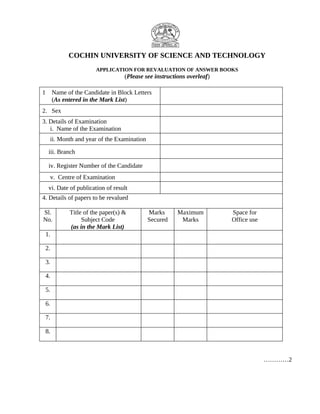 COCHIN UNIVERSITY OF SCIENCE AND TECHNOLOGY
APPLICATION FOR REVALUATION OF ANSWER BOOKS
(Please see instructions overleaf)
1 Name of the Candidate in Block Letters
(As entered in the Mark List)
2. Sex
3. Details of Examination
i. Name of the Examination
ii. Month and year of the Examination
iii. Branch
iv. Register Number of the Candidate
v. Centre of Examination
vi. Date of publication of result
4. Details of papers to be revalued
Sl.
No.
Title of the paper(s) &
Subject Code
(as in the Mark List)
Marks
Secured
Maximum
Marks
Space for
Office use
1.
2.
3.
4.
5.
6.
7.
8.
…………2
 