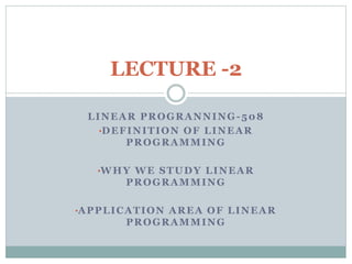 LINEAR PROGRANNING-508
•DEFINITION OF LINEAR
PROGRAMMING
•WHY WE STUDY LINEAR
PROGRAMMING
•APPLICATION AREA OF LINEAR
PROGRAMMING
LECTURE -2
 
