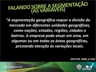 “ A segmentação geográfica requer a divisão do mercado em diferentes unidades geográficas, como nações, estados, regiões, cidades o bairros. A empresa pode atuar em uma, em algumas ou em todas as áreas geográficas, prestando atenção às variações locais. (KOTLER, 2000, p.244) 
