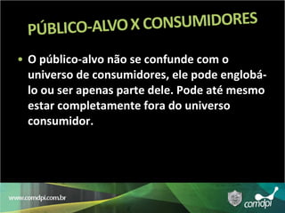 O público-alvo não se confunde com o universo de consumidores, ele pode englobá-lo ou ser apenas parte dele. Pode até mesmo estar completamente fora do universo consumidor. 
