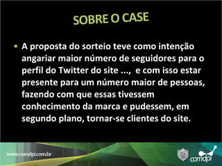 A proposta do sorteio teve como intenção angariar maior número de seguidores para o perfil do Twitter do site ...,  e com isso estar presente para um número maior de pessoas, fazendo com que essas tivessem conhecimento da marca e pudessem, em segundo plano, tornar-se clientes do site. 