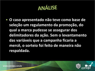 O caso apresentado não teve como base de seleção um regulamento da promoção, do qual a marca pudesse se assegurar dos delimitadores da ação. Sem o levantamento das variáveis que a campanha ficaria a mercê, o sorteio foi feito de maneira não respaldada.  