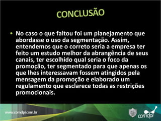 No caso o que faltou foi um planejamento que abordasse o uso da segmentação. Assim, entendemos que o correto seria a empresa ter feito um estudo melhor da abrangência de seus canais, ter escolhido qual seria o foco da promoção, ter segmentado para que apenas os que lhes interessavam fossem atingidos pela mensagem da promoção e elaborado um regulamento que esclarece todas as restrições promocionais.  
