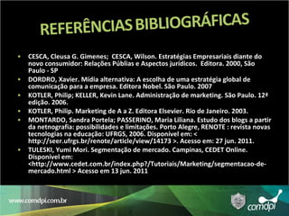 CESCA, Cleusa G. Gimenes;  CESCA, Wilson. Estratégias Empresariais diante do novo consumidor: Relações Públias e Aspectos jurídicos.  Editora. 2000, São Paulo - SP DORDRO, Xavier. Mídia alternativa: A escolha de uma estratégia global de comunicação para a empresa. Editora Nobel. São Paulo. 2007 KOTLER, Philip; KELLER, Kevin Lane. Administração de marketing. São Paulo. 12ª edição. 2006. KOTLER, Philip. Marketing de A a Z. Editora Elsevier. Rio de Janeiro. 2003. MONTARDO, Sandra Portela; PASSERINO, Maria Liliana. Estudo dos blogs a partir da netnografia: possibilidades e limitações. Porto Alegre, RENOTE : revista novas tecnologias na educação: UFRGS, 2006. Disponível em: < http://seer.ufrgs.br/renote/article/view/14173 >. Acesso em: 27 jun. 2011. TULESKI, Yumi Mori. Segmentação de mercado. Campinas, CEDET Online. Disponível em: <http://www.cedet.com.br/index.php?/Tutoriais/Marketing/segmentacao-de-mercado.html > Acesso em 13 jun. 2011 