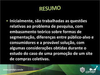 Inicialmente, são trabalhadas as questões relativas ao problema de pesquisa, com embasamento teórico sobre formas de segmentação, diferenças entre público-alvo e consumidores e a provável solução, com algumas considerações obtidas durante o estudo do caso de uma promoção de um site de compras coletivas. 