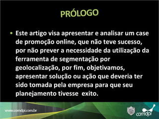 Este artigo visa apresentar e analisar um case de promoção online, que não teve sucesso, por não prever a necessidade da utilização da ferramenta de segmentação por geolocalização, por fim, objetivamos, apresentar solução ou ação que deveria ter sido tomada pela empresa para que seu planejamento tivesse  exito. 