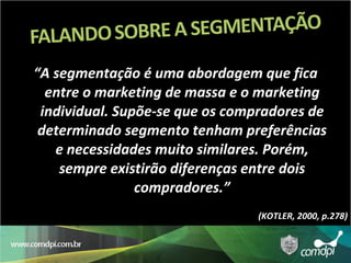 “ A segmentação é uma abordagem que fica entre o marketing de massa e o marketing individual. Supõe-se que os compradores de determinado segmento tenham preferências e necessidades muito similares. Porém, sempre existirão diferenças entre dois compradores.” (KOTLER, 2000, p.278) 