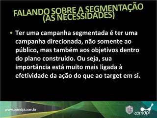 Ter uma campanha segmentada é ter uma campanha direcionada, não somente ao público, mas também aos objetivos dentro do plano construído. Ou seja, sua importância está muito mais ligada à efetividade da ação do que ao target em si. 