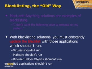 Blacklisting, the  “Old” Way Most anti-Anything solutions are examples of blacklisting. “ I don’t want the following code to execute on my system.” With blacklisting solutions, you must constantly  update the blacklist  with those applications which shouldn ’t run. Viruses shouldn ’t run Malware shouldn ’t run Browser Helper Objects shouldn ’t run Bad applications shouldn ’t run 