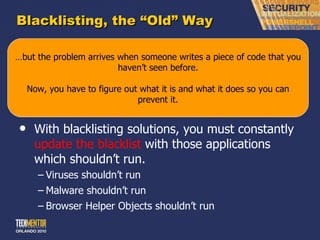 Blacklisting, the  “Old” Way Anti-Anything solutions are examples of blacklisting. “ I don’t want the following code to execute on my system.” With blacklisting solutions, you must constantly  update the blacklist  with those applications which shouldn ’t run. Viruses shouldn ’t run Malware shouldn ’t run Browser Helper Objects shouldn ’t run … but the problem arrives when someone writes a piece of code that you haven ’t seen before. Now, you have to figure out what it is and what it does so you can prevent it. 