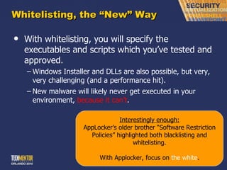 Whitelisting, the  “New” Way With whitelisting, you will specify the executables and scripts which you ’ve tested and approved. Windows Installer and DLLs are also possible, but very, very challenging (and a performance hit). New malware will likely never get executed in your environment,  because it can ’t . Interestingly enough: AppLocker ’s older brother “Software Restriction Policies” highlighted both blacklisting and whitelisting. With Applocker, focus on  the white . 
