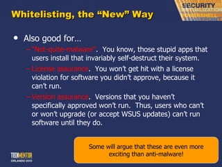 Whitelisting, the  “New” Way Also good for… “ Not-quite-malware” .  You know, those stupid apps that users install that invariably self-destruct their system. License assurance .  You won ’t get hit with a license violation for software you didn’t approve, because it can’t run. Version assurance .  Versions that you haven ’t specifically approved won’t run.  Thus, users who can’t or won’t upgrade (or accept WSUS updates) can’t run software until they do. Some will argue that these are even more exciting than anti-malware! 