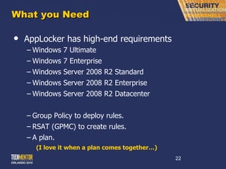 What you Need AppLocker has high-end requirements Windows 7 Ultimate Windows 7 Enterprise Windows Server 2008 R2 Standard Windows Server 2008 R2 Enterprise Windows Server 2008 R2 Datacenter Group Policy to deploy rules. RSAT (GPMC) to create rules. A plan. (I love it when a plan comes together…) 