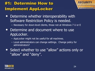 #1:  Determine How to Implement AppLocker Determine whether interoperability with Software Restriction Policy is needed. Necessary for down-level clients, those not at Windows 7 U or E Determine and document where to use AppLocker. AppLocker might not be useful for all machines. Local administrators can change settings.  Change policy for administrators? Select whether to use  “allow” actions only or “allow” and “deny”. 