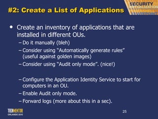 #2: Create a List of Applications Create an inventory of applications that are installed in different OUs. Do it manually (bleh) Consider using  “Automatically generate rules” (useful against golden images) Consider using  “Audit only mode”. (nice!) Configure the Application Identity Service to start for computers in an OU. Enable Audit only mode. Forward logs (more about this in a sec). 