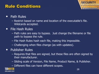 Rule Conditions Path Rules Restrict based on name and location of the executable ’s file.  Wildcards accepted. File Hash Rules Path rules are easy to bypass.  Just change the filename or file path to bypass the rule. File Hash Rules hash each file, making this impossible. Challenging when files change (as with updates). Publisher Rules Requires that files are signed, but these files are often signed by their manufacturer. Sliding scale of Version, File Name, Product Name, & Publisher. Different files can have different scopes. 
