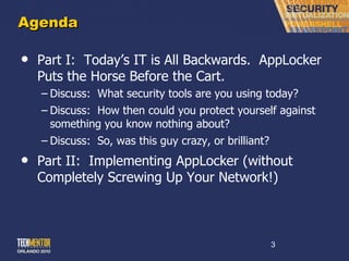Agenda Part I:  Today ’s IT is All Backwards.  AppLocker Puts the Horse Before the Cart. Discuss:  What security tools are you using today? Discuss:  How then could you protect yourself against something you know nothing about? Discuss:  So, was this guy crazy, or brilliant? Part II:  Implementing AppLocker (without Completely Screwing Up Your Network!) 