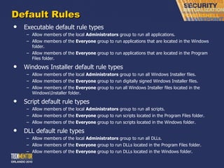 Default Rules Executable default rule types Allow members of the local  Administrators  group to run all applications. Allow members of the  Everyone  group to run applications that are located in the Windows folder. Allow members of the  Everyone  group to run applications that are located in the Program Files folder. Windows Installer default rule types Allow members of the local  Administrators  group to run all Windows Installer files. Allow members of the  Everyone  group to run digitally signed Windows Installer files. Allow members of the  Everyone  group to run all Windows Installer files located in the Windows\Installer folder. Script default rule types Allow members of the local  Administrators  group to run all scripts. Allow members of the  Everyone  group to run scripts located in the Program Files folder. Allow members of the  Everyone  group to run scripts located in the Windows folder. DLL default rule types Allow members of the local  Administrators  group to run all DLLs. Allow members of the  Everyone  group to run DLLs located in the Program Files folder. Allow members of the  Everyone  group to run DLLs located in the Windows folder. 