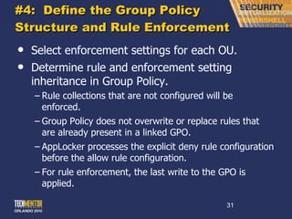 #4:  Define the Group Policy Structure and Rule Enforcement Select enforcement settings for each OU. Determine rule and enforcement setting inheritance in Group Policy. Rule collections that are not configured will be enforced. Group Policy does not overwrite or replace rules that are already present in a linked GPO. AppLocker processes the explicit deny rule configuration before the allow rule configuration. For rule enforcement, the last write to the GPO is applied. 