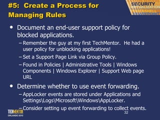 #5:  Create a Process for Managing Rules Document an end-user support policy for blocked applications. Remember the guy at my first TechMentor.  He had a user policy for unblocking applications! Set a Support Page Link via Group Policy. Found in Policies | Administrative Tools | Windows Components | Windows Explorer | Support Web page URL Determine whether to use event forwarding. AppLocker events are stored under Applications and Settings\Logs\Microsoft\Windows\AppLocker. Consider setting up event forwarding to collect events. 