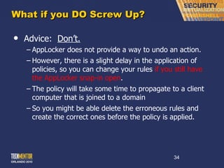 What if you DO Screw Up? Advice:  Don ’t. AppLocker does not provide a way to undo an action.  However, there is a slight delay in the application of policies, so you can change your rules  if you still have the AppLocker snap-in open . The policy will take some time to propagate to a client computer that is joined to a domain So you might be able delete the erroneous rules and create the correct ones before the policy is applied. 