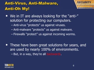 Anti-Virus, Anti-Malware, Anti-Oh My! We in IT are always looking for the  “anti-” solution for protecting our computers. Anti-virus  “protects” us against viruses. Anti-malware  “protects” us against malware. Firewalls  “protect” us against incoming worms. These have been great solutions for years, and are used by nearly 100% of environments. But, in a way, they ’re all  backwards . 
