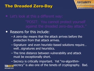 The Dreaded Zero-Day Let ’s look at this a different way: “ POSIT:  You cannot protect yourself  against the dreaded zero-day attack.” Reasons for this include: A zero-day means that the attack arrives before the protection from that attack arrives. Signature- and even heuristic-based solutions require…well…signatures and heuristics. The time distance between vulnerability and attack must be exceptionally short. Secrecy is critically important.  Yet  “no-algorithm-secrecy” is also one of the tenets of cryptography.  Bad. 
