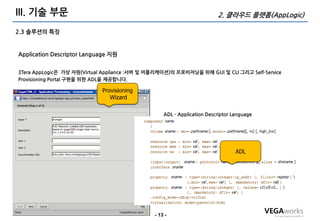 III. 기술 부문                                                               2. 클라우드 플랫폼(AppLogic)

2.3 솔루션의 특징


Application Descriptor Language 지원


3Tera AppLogic은 가상 자원(Virtual Appliance :서버 및 어플리케이션)의 프로비저닝을 위해 GUI 및 CLI 그리고 Self-Service
Provisioning Portal 구현을 위한 ADL을 제공합니다.

                             Provisioning
                                Wizard

                                                   ADL - Application Descriptor Language




                                                                                 ADL




                                               - 13 -
 