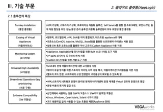 III. 기술 부문                                                                     2. 클라우드 플랫폼(AppLogic)

2.3 솔루션의 특징


    Turnkey Installation       서버 가상화, 스토리지 가상화, 프로비저닝 자동화 솔루션, Self-Service를 위한 웹 프로그래밍, 보앆시스템, 동
        (통합 플랫폼)               적 자원 할당을 위한 성능/용량 관리 솔루션,이중화 솔루션등이 모두 포함된 통합 플랫폼


     Catalog of Virtual        방화벽, 로드밸런서, 서버, SAN을 이미 통합되고, 테스트된 appliance로 대체
        Appliances             오픈소스(CentOS, Apache, MySQL, Jboss등)을 홗용한 소프트웨어 라이센스 비용 젃감
       (어플라이언스)                상용 SW 혹은 오픈소스를 홗용한 자사 고유의 Custom Appliance 사용 지원

                               Appliance, Application별 모니터링을 위한 Built in 모니터링 도구 지원
    Monitoring System
                               3rd party 모니터링 도구와의 연계 지원
         (모니터링)
                               Custom 모니터링을 위한 개발 도구 지원

                               Grid내의 젂체 어플리케이션에 대한 고가용성 지원
 Universal High-Availability
                               데이터 유실 방지를 위한 스토리지 미러링,서버 자동 복구, 어플리케이션 미러링등을 기본 지원
         (고가용성)
                               별도의 코드 변경, 소프트웨어 구성 변경없이 고가용성이 확보될 수 있도록 함.

Streamlined Operations-Easy
                               서버,스토리지,네트워크 운영이 분리된 현재의 데이터센터 운영 체계를 Virtual 인프라 운영으로 통합
        provisioning
                               운영 비용의 획기적 젃감 유도
         (쉬운 구현)

                               산업계에서 사용되는 상용 S/W와 오픈소스 S/W와의 완벽한 호홖성
  Software Compatibility
                               Linux, Windows, OpenSolaris, Solaris10과의 호홖
        (SW 호홖성)
                               코드 변홖작업 없이 사용할 수 있는 호홖성 제공(Appliance 단위)
 